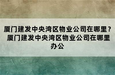 厦门建发中央湾区物业公司在哪里？ 厦门建发中央湾区物业公司在哪里办公